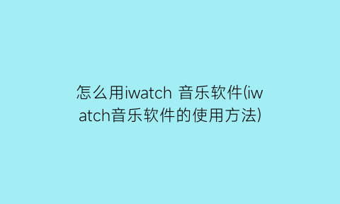 怎么用iwatch音乐软件(iwatch音乐软件的使用方法)